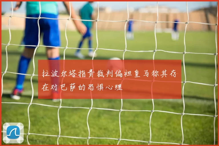 拉波尔塔指责裁判偏袒皇马称其存在对巴萨的恐惧心理
