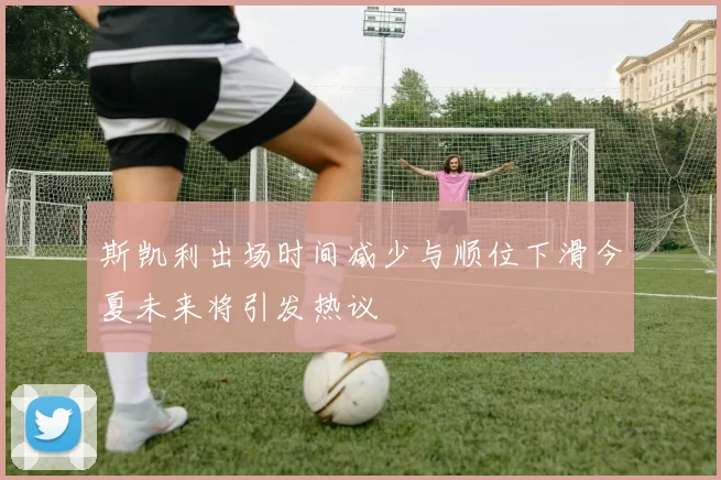 斯凯利出场时间减少与顺位下滑今夏未来将引发热议