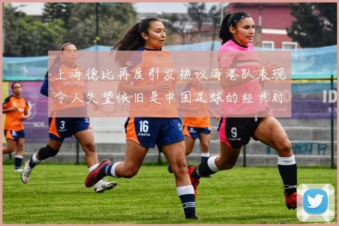 上海德比再度引发热议海港队表现令人失望依旧是中国足球的经典对决
