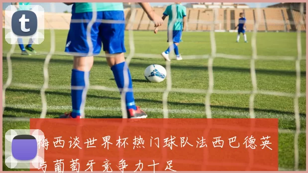 梅西谈世界杯热门球队法西巴德英与葡萄牙竞争力十足