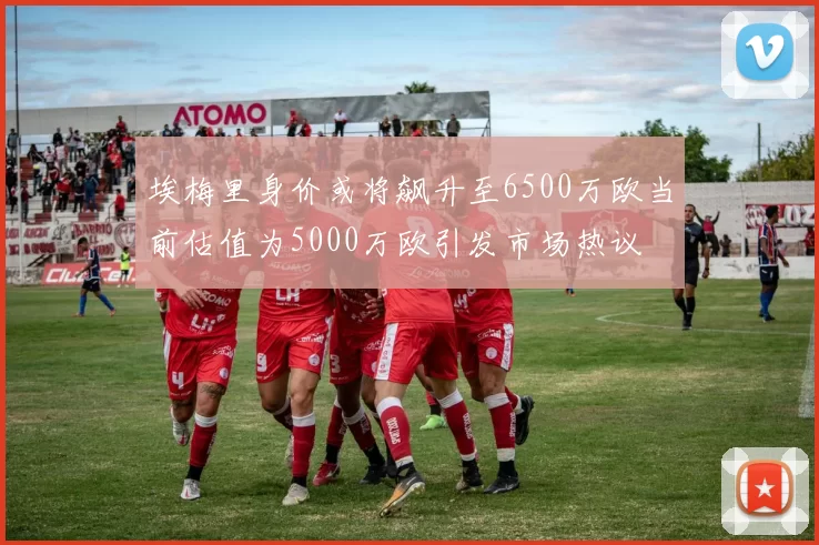 埃梅里身价或将飙升至6500万欧当前估值为5000万欧引发市场热议