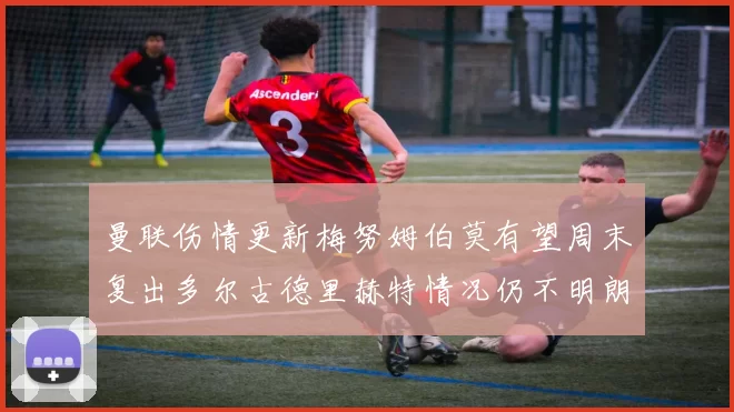 曼联伤情更新梅努姆伯莫有望周末复出多尔古德里赫特情况仍不明朗