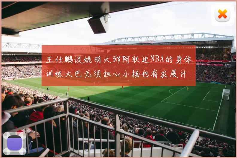 王仕鹏谈姚明大郅阿联进NBA的身体训练大巴无须担心小杨也有发展计划