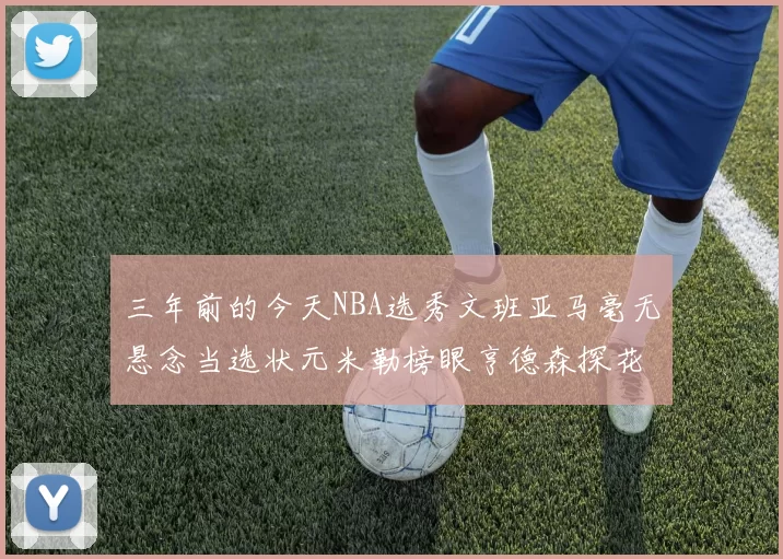 三年前的今天NBA选秀文班亚马毫无悬念当选状元米勒榜眼亨德森探花成就传奇时刻