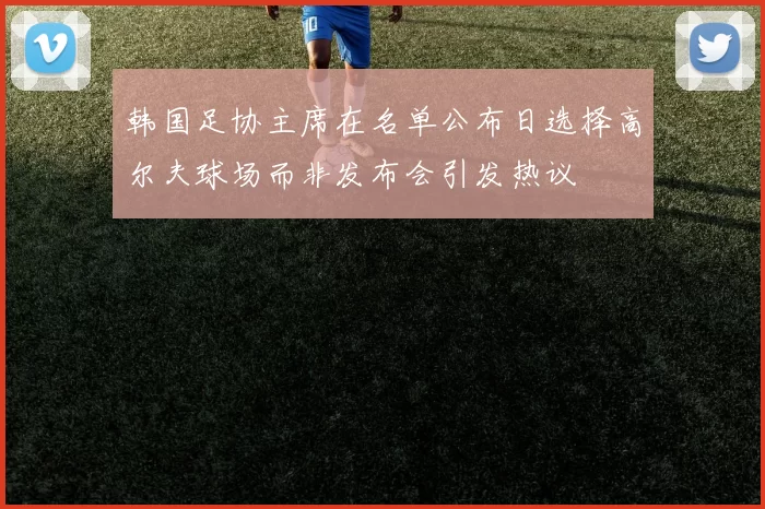 韩国足协主席在名单公布日选择高尔夫球场而非发布会引发热议