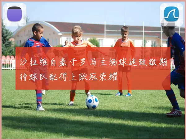 沙拉维自豪于罗马主场球迷致敬期待球队配得上欧冠荣耀