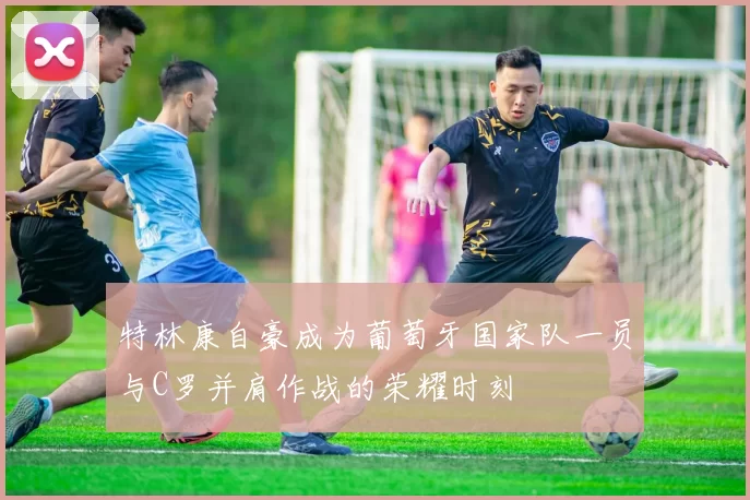 特林康自豪成为葡萄牙国家队一员与C罗并肩作战的荣耀时刻