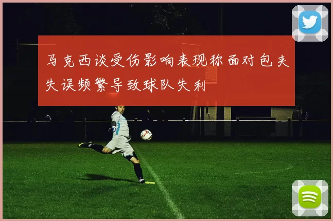 马克西谈受伤影响表现称面对包夹失误频繁导致球队失利