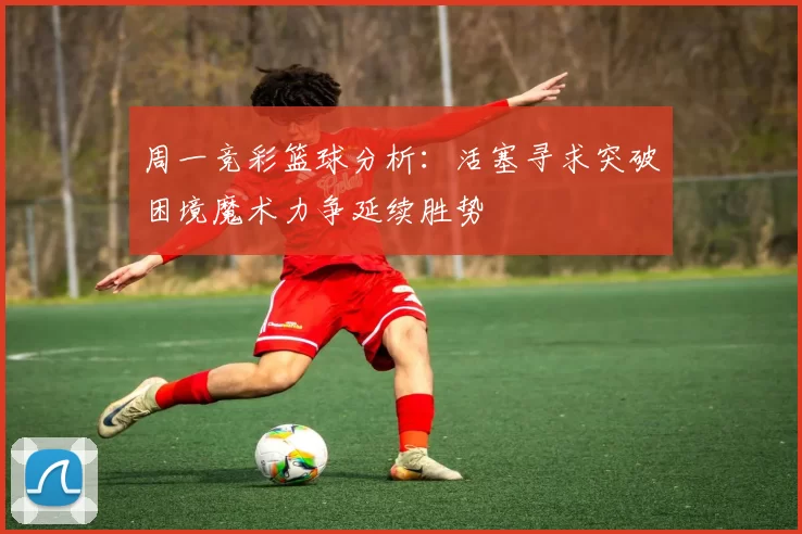 周一竞彩篮球分析：活塞寻求突破困境魔术力争延续胜势