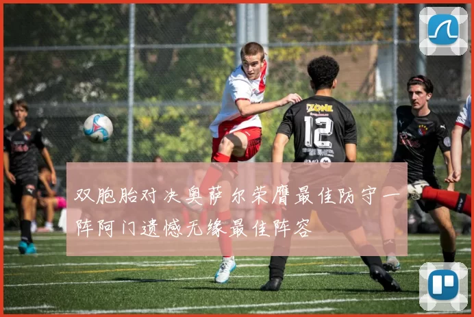 双胞胎对决奥萨尔荣膺最佳防守一阵阿门遗憾无缘最佳阵容