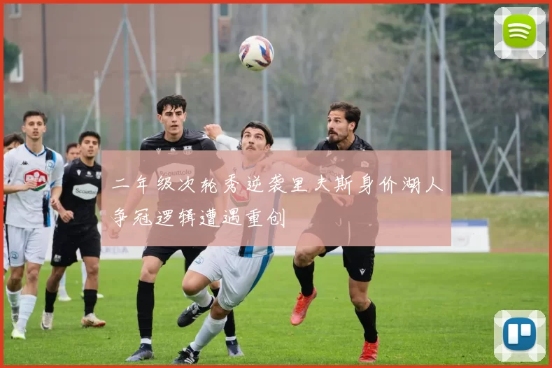 二年级次轮秀逆袭里夫斯身价湖人争冠逻辑遭遇重创